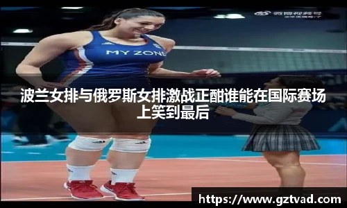 波兰女排与俄罗斯女排激战正酣谁能在国际赛场上笑到最后