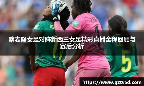 喀麦隆女足对阵新西兰女足精彩直播全程回顾与赛后分析